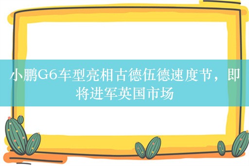 小鹏G6车型亮相古德伍德速度节，即将进军英国市场