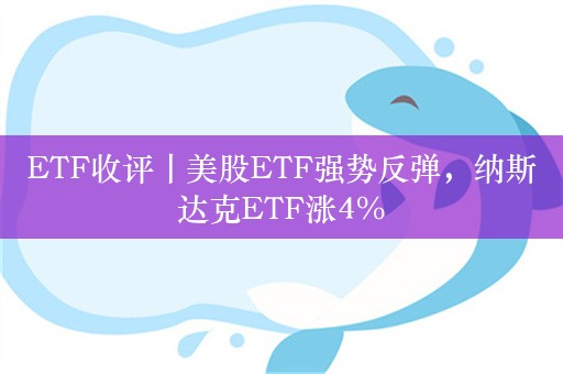 ETF收评丨美股ETF强势反弹，纳斯达克ETF涨4%