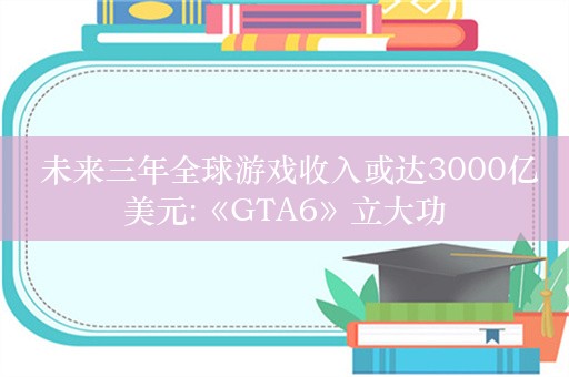  未来三年全球游戏收入或达3000亿美元:《GTA6》立大功