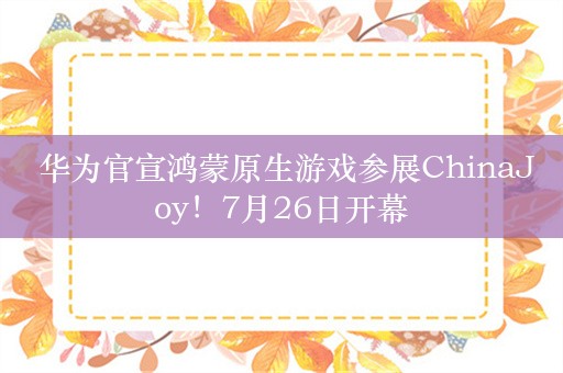  华为官宣鸿蒙原生游戏参展ChinaJoy！7月26日开幕