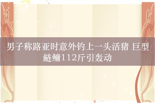 男子称路亚时意外钓上一头活猪 巨型鲢鳙112斤引轰动