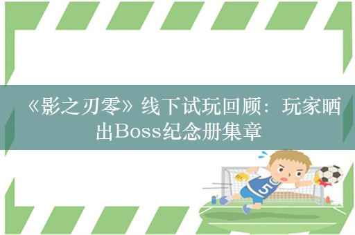  《影之刃零》线下试玩回顾：玩家晒出Boss纪念册集章