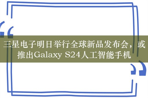 三星电子明日举行全球新品发布会，或推出Galaxy S24人工智能手机