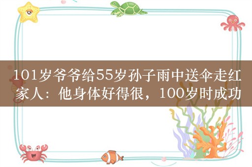 101岁爷爷给55岁孙子雨中送伞走红 家人：他身体好得很，100岁时成功戒烟