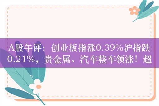 A股午评：创业板指涨0.39%沪指跌0.21%，贵金属、汽车整车领涨！超3400股下跌，成交3738亿，较上日缩量230亿