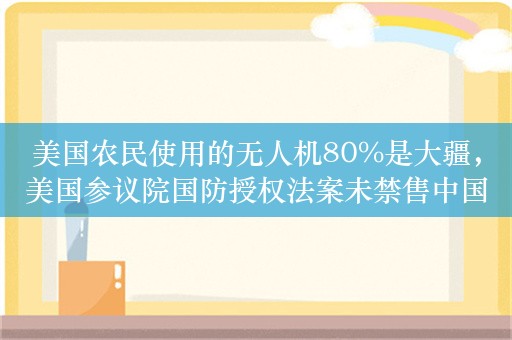 美国农民使用的无人机80%是大疆，美国参议院国防授权法案未禁售中国大疆无人机，其产品有望继续在美销售