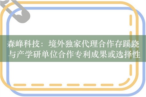 森峰科技：境外独家代理合作存蹊跷 与产学研单位合作专利成果或选择性披露