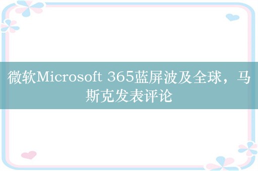 微软Microsoft 365蓝屏波及全球，马斯克发表评论