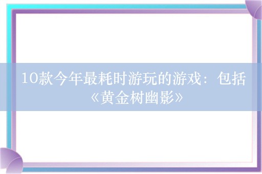  10款今年最耗时游玩的游戏：包括《黄金树幽影》