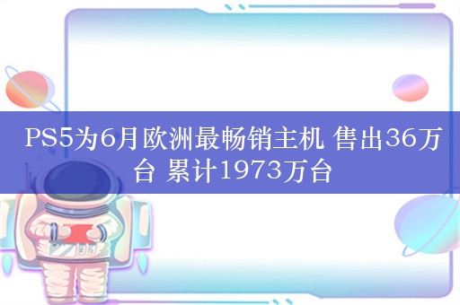  PS5为6月欧洲最畅销主机 售出36万台 累计1973万台