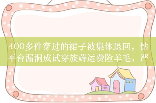 400多件穿过的裙子被集体退回，钻平台漏洞成试穿族薅运费险羊毛，严重损害商家利益影响诚信市场环境