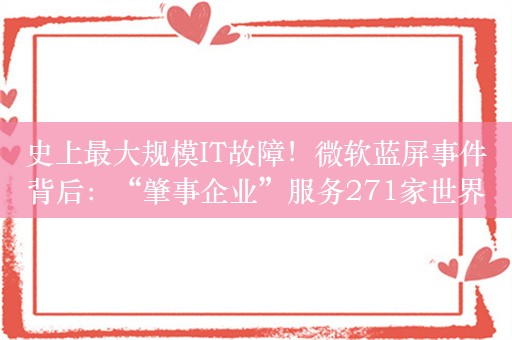 史上最大规模IT故障！微软蓝屏事件背后：“肇事企业”服务271家世界500强，凸显全球技术基础设施的脆弱性