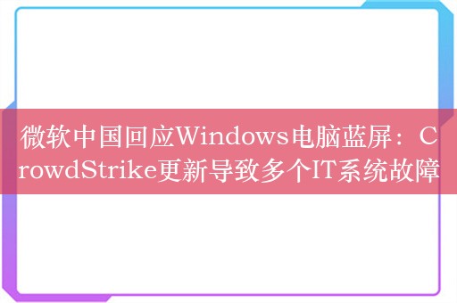 微软中国回应Windows电脑蓝屏：CrowdStrike更新导致多个IT系统故障，正积极恢复