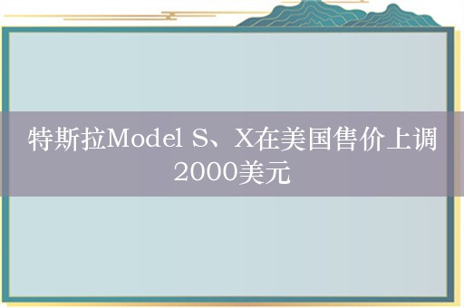 特斯拉Model S、X在美国售价上调2000美元