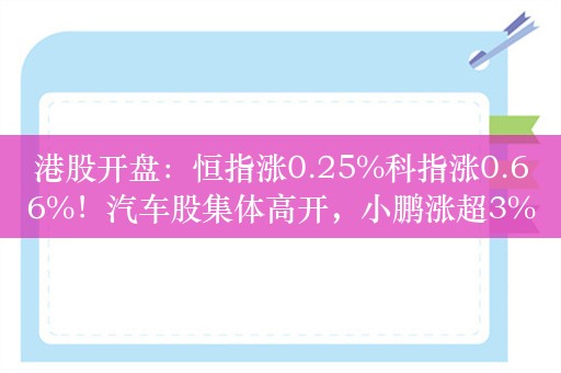 港股开盘：恒指涨0.25%科指涨0.66%！汽车股集体高开，小鹏涨超3%，蔚来涨近2%，科网股联想、快手涨近1%