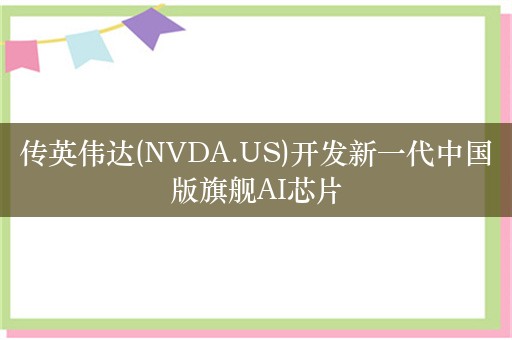 传英伟达(NVDA.US)开发新一代中国版旗舰AI芯片