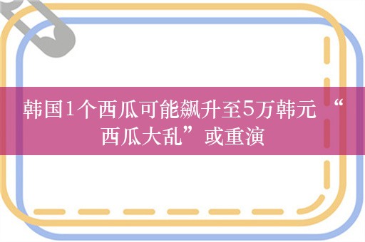 韩国1个西瓜可能飙升至5万韩元 “西瓜大乱”或重演