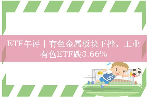 ETF午评丨有色金属板块下挫，工业有色ETF跌3.66%