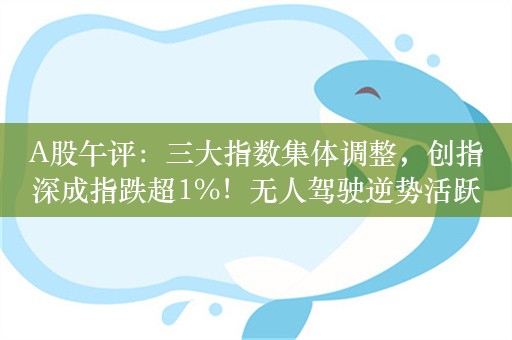 A股午评：三大指数集体调整，创指深成指跌超1%！无人驾驶逆势活跃，超3300股下跌，成交3796亿，机构解读