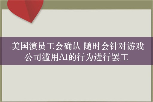  美国演员工会确认 随时会针对游戏公司滥用AI的行为进行罢工