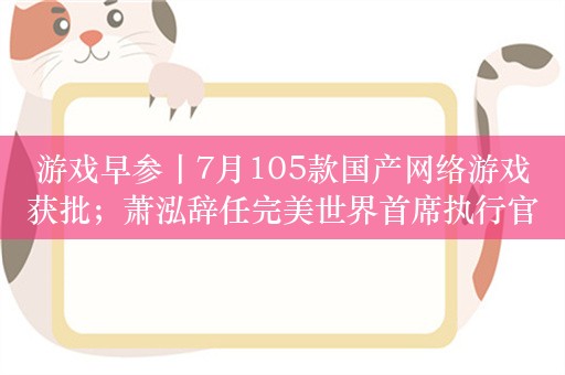 游戏早参丨7月105款国产网络游戏获批；萧泓辞任完美世界首席执行官