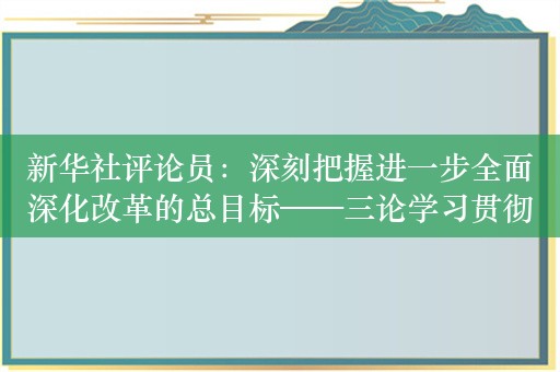 新华社评论员：深刻把握进一步全面深化改革的总目标——三论学习贯彻党的二十届三中全会精神