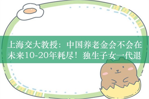 上海交大教授：中国养老金会不会在未来10-20年耗尽！独生子女一代退休：攒够356.81万才能过上父母今日生活