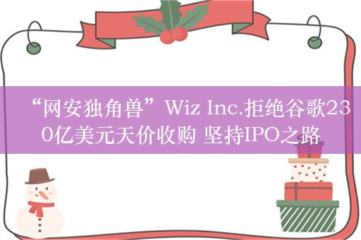 “网安独角兽”Wiz Inc.拒绝谷歌230亿美元天价收购 坚持IPO之路