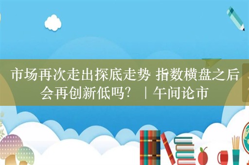 市场再次走出探底走势 指数横盘之后会再创新低吗？｜午间论市