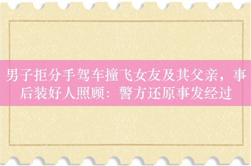 男子拒分手驾车撞飞女友及其父亲，事后装好人照顾：警方还原事发经过