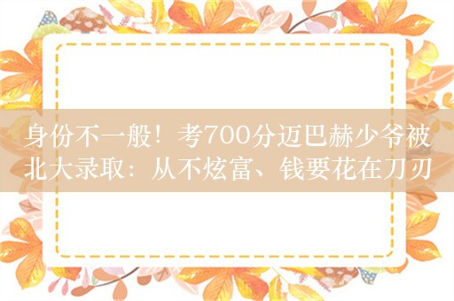 身份不一般！考700分迈巴赫少爷被北大录取：从不炫富、钱要花在刀刃上