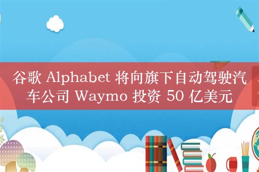 谷歌 Alphabet 将向旗下自动驾驶汽车公司 Waymo 投资 50 亿美元