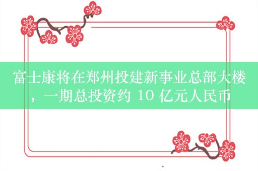 富士康将在郑州投建新事业总部大楼，一期总投资约 10 亿元人民币