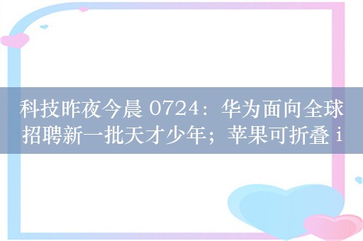 科技昨夜今晨 0724：华为面向全球招聘新一批天才少年；苹果可折叠 iPhone 或在 2026 年发布；努比亚 Z60 Ultra 领先版手机发布，4299 元起