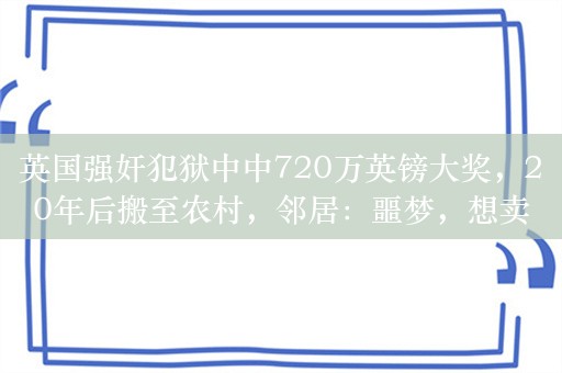 英国强奸犯狱中中720万英镑大奖，20年后搬至农村，邻居：噩梦，想卖房远离他