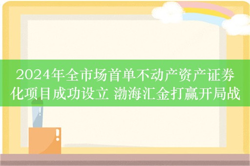 2024年全市场首单不动产资产证券化项目成功设立 渤海汇金打赢开局战实现“开门红”