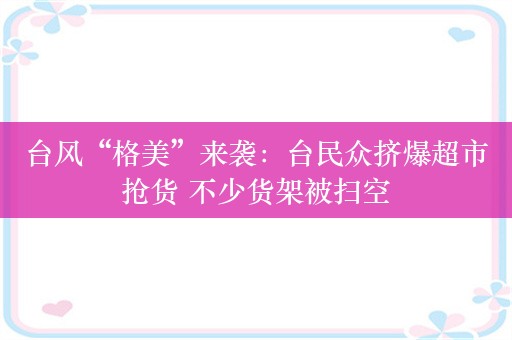 台风“格美”来袭：台民众挤爆超市抢货 不少货架被扫空