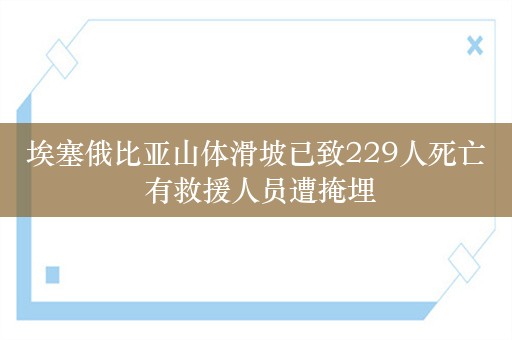 埃塞俄比亚山体滑坡已致229人死亡 有救援人员遭掩埋