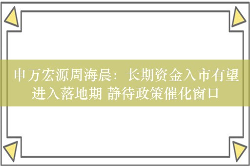 申万宏源周海晨：长期资金入市有望进入落地期 静待政策催化窗口