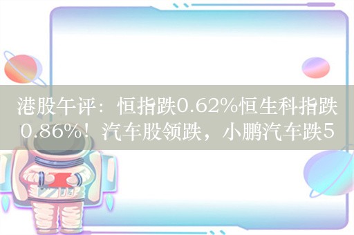 港股午评：恒指跌0.62%恒生科指跌0.86%！汽车股领跌，小鹏汽车跌5%，华润啤酒跌超6%，周大福跌6%创三年新低