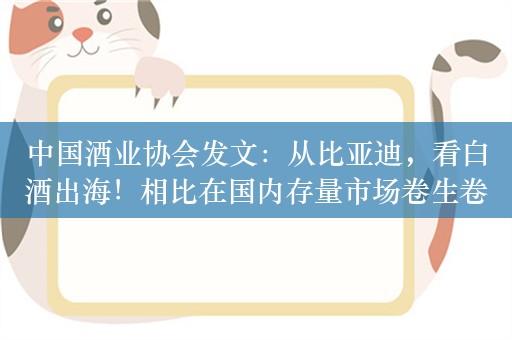 中国酒业协会发文：从比亚迪，看白酒出海！相比在国内存量市场卷生卷死，海外酒业市场更显得大有可为