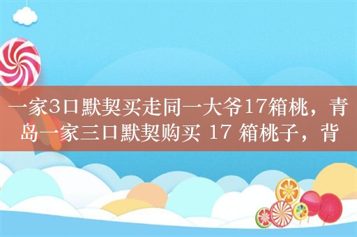 一家3口默契买走同一大爷17箱桃，青岛一家三口默契购买 17 箱桃子，背后原因令人感动