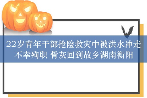 22岁青年干部抢险救灾中被洪水冲走不幸殉职 骨灰回到故乡湖南衡阳