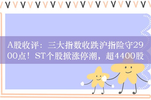 A股收评：三大指数收跌沪指险守2900点！ST个股掀涨停潮，超4400股下跌，新一批央企指数ETF获批