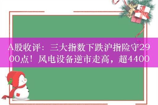 A股收评：三大指数下跌沪指险守2900点！风电设备逆市走高，超4400股下跌，成交6272亿缩量349亿