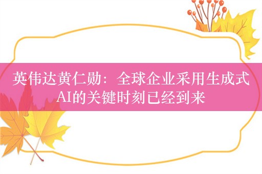 英伟达黄仁勋：全球企业采用生成式AI的关键时刻已经到来