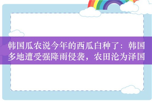 韩国瓜农说今年的西瓜白种了：韩国多地遭受强降雨侵袭，农田沦为泽国