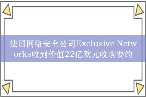 法国网络安全公司Exclusive Networks收到价值22亿欧元收购要约