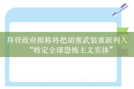 拜登政府据称将把胡塞武装重新列入“特定全球恐怖主义实体”