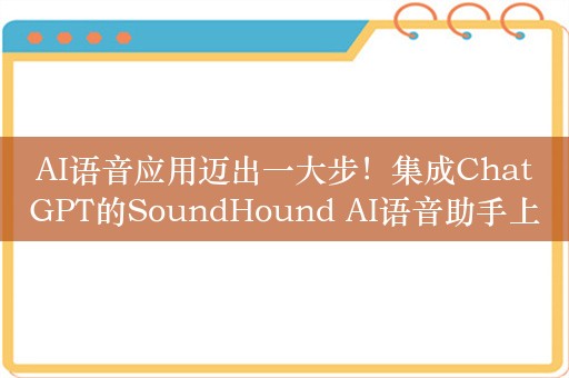 AI语音应用迈出一大步！集成ChatGPT的SoundHound AI语音助手上线欧洲11国三大汽车品牌，公司去年曾被质疑用人工客服冒充AI